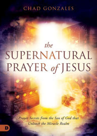 Title: The Supernatural Prayer of Jesus: Prayer Secrets from the Son of God that Unleash the Miracle Realm, Author: Chad Gonzales