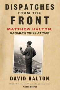 Title: Dispatches from the Front: The Life of Matthew Halton, Canada's Voice at War, Author: David Halton