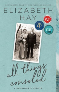 Title: All Things Consoled: A Daughter's Memoir, Author: Elizabeth Hay