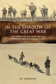 Title: In the Shadow of the Great War: The Milligan and Hart Explorations of Northeastern British Columbia, 1913-14, Author: Jay Sherwood