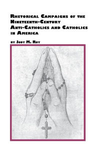 Title: Rhetorical Campaigns of the 19th Century Anti-Catholics and Catholics in America, Author: Jody M. Roy