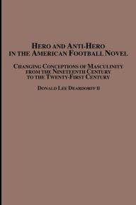 Title: Hero and Anti-Hero in the American Football Novel: Changing Conceptions of Masculinity from the 19th Century to the 21st Century, Author: Donald Lee II Deardorff