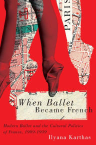 Title: When Ballet Became French: Modern Ballet and the Cultural Politics of France, 1909-1939, Author: Ilyana Karthas