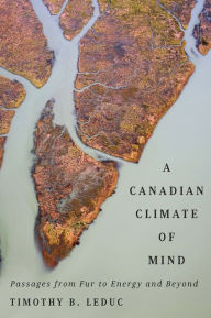 Title: A Canadian Climate of Mind: Passages from Fur to Energy and Beyond, Author: Timothy B. Leduc