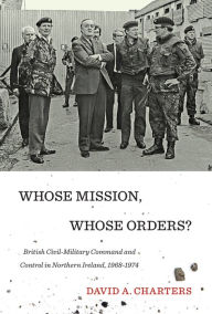 Title: Whose Mission, Whose Orders?: British Civil-Military Command and Control in Northern Ireland, 1968-1974, Author: David A. Charters