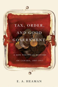 Title: Tax, Order, and Good Government: A New Political History of Canada, 1867-1917, Author: E.A. Heaman