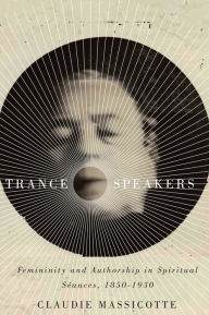 Title: Trance Speakers: Femininity and Authorship in Spiritual Séances, 1850-1930, Author: Claudie Massicotte