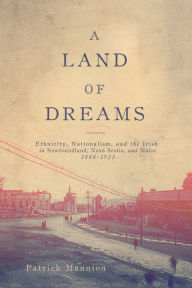 Title: A Land of Dreams: Ethnicity, Nationalism, and the Irish in Newfoundland, Nova Scotia, and Maine, 1880-1923, Author: Patrick Mannion
