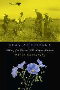 Title: Flax Americana: A History of the Fibre and Oil That Covered a Continent, Author: Joshua MacFadyen