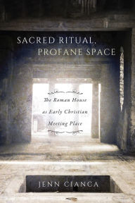 Title: Sacred Ritual, Profane Space: The Roman House as Early Christian Meeting Place, Author: Jenn Cianca