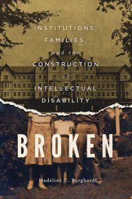 Title: Broken: Institutions, Families, and the Construction of Intellectual Disability, Author: Madeline C. Burghardt