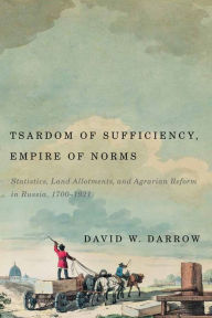 Title: Tsardom of Sufficiency, Empire of Norms: Statistics, Land Allotments, and Agrarian Reform in Russia, 1700-1921, Author: David W. Darrow