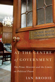 Title: At the Centre of Government: The Prime Minister and the Limits on Political Power, Author: Ian Brodie