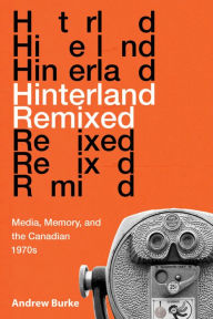 Title: Hinterland Remixed: Media, Memory, and the Canadian 1970s, Author: Andrew Burke