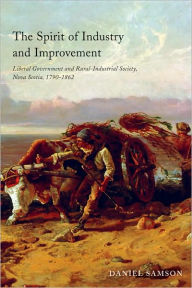 Title: The Spirit of Industry and Improvement: Liberal Government and Rural-Industrial Society, Nova Scotia, 1790-1862, Author: Daniel Samson