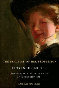 Title: Practice of Her Profession: Florence Carlyle, Canadian Painter in the Age of Impressionism, Author: Susan Butlin