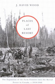 Title: Places of Last Resort: The Expansion of the Farm Frontier into the Boreal Forest in Canada, c. 1910-1940, Author: J. David Wood