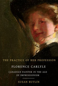 Title: The Practice of Her Profession: Florence Carlyle, Canadian Painter in the Age of Impressionism, Author: Susan Butlin