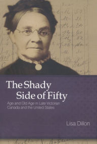 Title: The Shady Side of Fifty: Age and Old Age in Late Victorian Canada and the United States, Author: Lisa Dillon