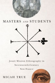 Title: Masters and Students: Jesuit Mission Ethnography in Seventeenth-Century New France, Author: Micah True