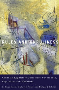 Title: Rules and Unruliness: Canadian Regulatory Democracy, Governance, Capitalism, and Welfarism, Author: G. Bruce Doern