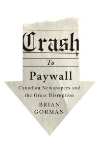 Title: Crash to Paywall: Canadian Newspapers and the Great Disruption, Author: Brian Gorman