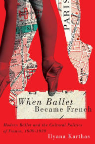 Title: When Ballet Became French: Modern Ballet and the Cultural Politics of France, 1909-1958, Author: Ilyana Karthas