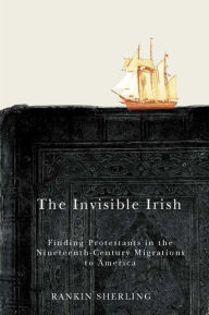 Title: The Invisible Irish: Finding Protestants in the Nineteenth-Century Migrations to America, Author: Rankin Sherling