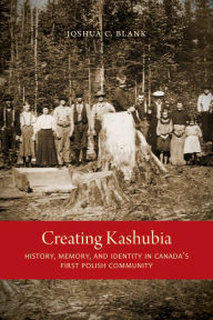 Title: Creating Kashubia: History, Memory, and Identity in Canada's First Polish Community, Author: Joshua C. Blank