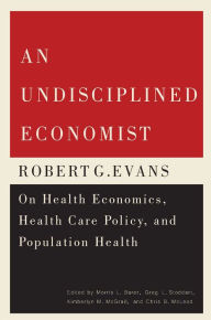 Title: An Undisciplined Economist: Robert G. Evans on Health Economics, Health Care Policy, and Population Health, Author: Morris L. Barer