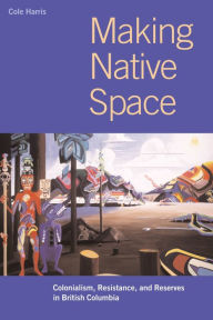 Title: Making Native Space: Colonialism, Resistance, and Reserves in British Columbia, Author: R. Cole Harris
