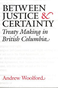 Title: Between Justice and Certainty: Treaty Making in British Columbia, Author: Andrew Woolford