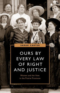 Title: Ours by Every Law of Right and Justice: Women and the Vote in the Prairie Provinces, Author: Sarah Carter