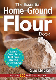 Title: The Essential Home-Ground Flour Book: Learn Complete Milling and Baking Techniques, Includes 100 Delicious Recipes, Author: Sue Becker