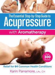 Title: The Essential Step-by-Step Guide to Acupressure with Aromatherapy: Relief for 64 Common Health Conditions, Author: Karin Parramore LAc