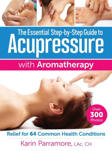 The Essential Step-By-Step Guide to Acupressure with Aromatherapy Treatments: Relief for 64 Common Health Conditions