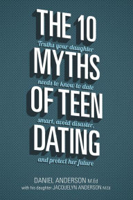 Title: The 10 Myths of Teen Dating: Truths Your Daughter Needs to Know to Date Smart, Avoid Disaster, and Protect Her Future, Author: Daniel Anderson