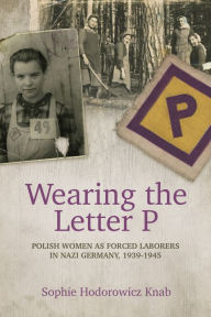 Title: Wearing the Letter P: Polish Women as Forced Laborers in Nazi Germany, 1939-1945, Author: Sophie Hodorowicz Knab