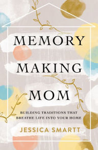 Title: Memory-Making Mom: Building Traditions That Breathe Life Into Your Home, Author: Jessica Smartt