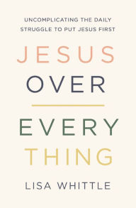 Title: Jesus Over Everything: Uncomplicating the Daily Struggle to Put Jesus First, Author: Lisa Whittle