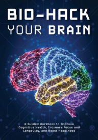 Bio-Hack Your Brain: A Guided Workbook to Help Improve Cognitive Health, Increase Focus and Longevity, and Boost Happiness