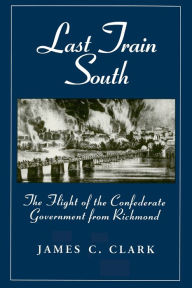 Title: Last Train South: The Flight of the Confederate Government from Richmond, Author: James C. Clark