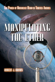 Title: Manipulating the Ether: The Power of Broadcast Radio in Thirties America, Author: Robert J. Brown