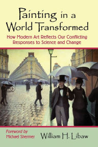 Title: Painting in a World Transformed: How Modern Art Reflects Our Conflicting Responses to Science and Change, Author: William H. Libaw