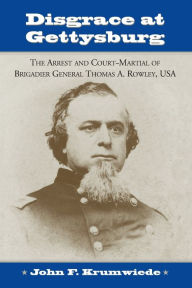 Title: Disgrace at Gettysburg: The Arrest and Court-Martial of Brigadier General Thomas A. Rowley, USA, Author: John F. Krumwiede