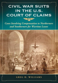 Title: Civil War Suits in the U.S. Court of Claims: Cases Involving Compensation to Northerners and Southerners for Wartime Losses, Author: Greg H. Williams