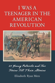 Title: I Was a Teenager in the American Revolution: 21 Young Patriots and Two Tories Tell Their Stories, Author: Elizabeth Ryan Metz