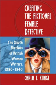 Title: Creating the Fictional Female Detective: The Sleuth Heroines of British Women Writers, 1890-1940, Author: Carla T. Kungl