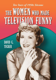 Title: The Women Who Made Television Funny: Ten Stars of 1950s Sitcoms, Author: David C. Tucker