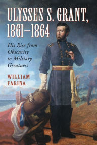 Title: Ulysses S. Grant, 1861-1864: His Rise from Obscurity to Military Greatness, Author: William Farina